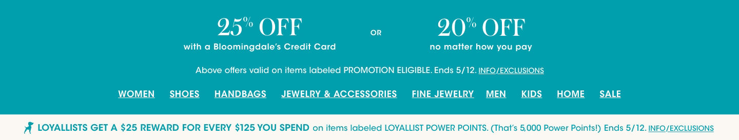 25 percent off with a Bloomingdales Credit Card or 20 percent off no matter how you pay, on items labeled promotion eligible. Ends May 12. Loyallists get a 25 dollar reward for every 125 dollars spent on items labeled Loyallist power points.